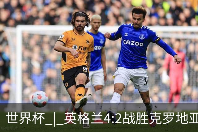 世界杯 | 英格兰4:2战胜克罗地亚 凯恩平队史世界杯进球纪录